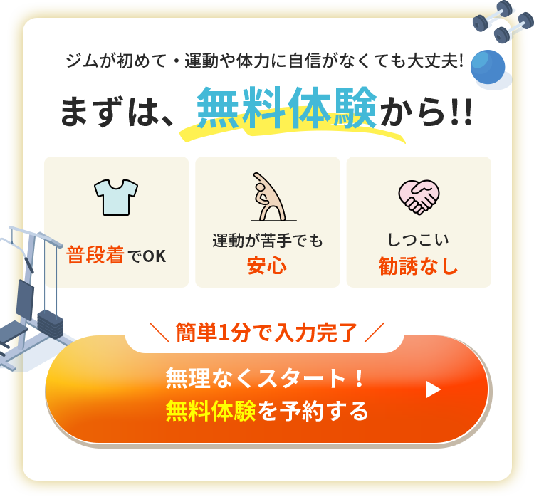 まずは、無料体験から!! ジムが初めて・運動や体力に自信がなくても大丈夫! しつこい入会勧誘もなし 簡単1分で入力完了無料体験を予約する