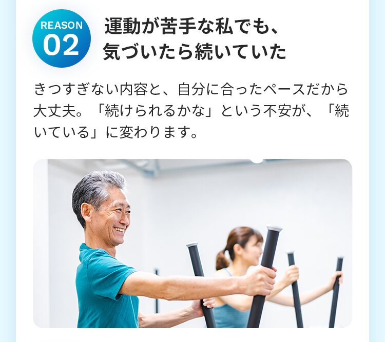 運動が苦手な私でも、 気づいたら続いていた きつすぎない内容と、自分に合ったペースだから大丈夫。「続けられるかな」という不安が、「続いている」に変わります。