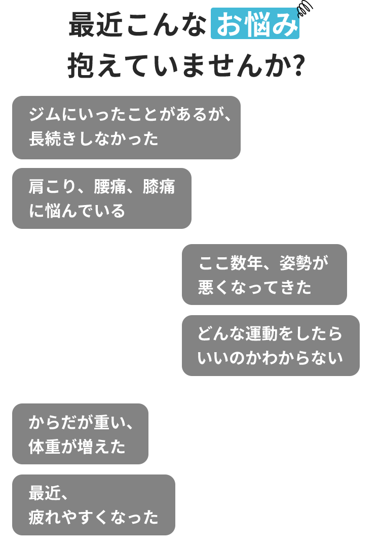 最近こんなお悩み 抱えていませんか? ジムにいったことがあるが、長続きしなかった からだが重い、 体重が増えた 最近、 疲れやすくなった 肩こり、腰痛、膝痛に悩んでいる ここ数年、 姿勢が悪くなってきた どんな運動をしたらいいのかわからない 